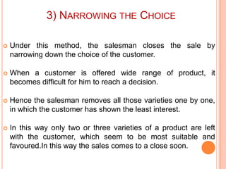 3) NARROWING THE CHOICE


Under this method, the salesman closes the sale by
narrowing down the choice of the customer.



When a customer is offered wide range of product, it
becomes difficult for him to reach a decision.



Hence the salesman removes all those varieties one by one,
in which the customer has shown the least interest.



In this way only two or three varieties of a product are left
with the customer, which seem to be most suitable and
favoured.In this way the sales comes to a close soon.

 