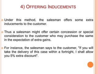 4) OFFERING INDUCEMENTS


Under this method, the salesman offers some extra
inducements to the customer.



Thus a salesman might offer certain concession or special
consideration to the customer who may purchase the same
in the expectation of extra gains.



For instance, the salesman says to the customer, "If you will
take the delivery of this case within a fortnight, I shall allow
you 5% extra discount".

 