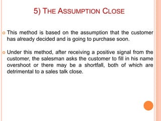 5) THE ASSUMPTION CLOSE


This method is based on the assumption that the customer
has already decided and is going to purchase soon.



Under this method, after receiving a positive signal from the
customer, the salesman asks the customer to fill in his name
overshoot or there may be a shortfall, both of which are
detrimental to a sales talk close.

 