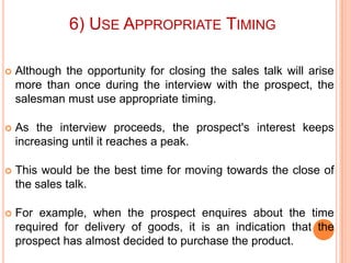 6) USE APPROPRIATE TIMING


Although the opportunity for closing the sales talk will arise
more than once during the interview with the prospect, the
salesman must use appropriate timing.



As the interview proceeds, the prospect's interest keeps
increasing until it reaches a peak.



This would be the best time for moving towards the close of
the sales talk.



For example, when the prospect enquires about the time
required for delivery of goods, it is an indication that the
prospect has almost decided to purchase the product.

 