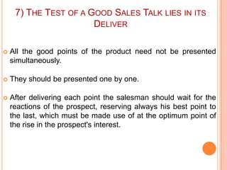 7) THE TEST OF A GOOD SALES TALK LIES IN ITS
DELIVER


All the good points of the product need not be presented
simultaneously.



They should be presented one by one.



After delivering each point the salesman should wait for the
reactions of the prospect, reserving always his best point to
the last, which must be made use of at the optimum point of
the rise in the prospect's interest.

 