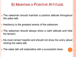8) MAINTAIN A POSITIVE ATTITUDE


The salesman should maintain a positive attitude throughout
the sales talk.



Hesitancy is the greatest enemy of the salesman.



The salesman should always show a calm attitude and hide
his tension.



He must remain hopeful and should not show his worry about
closing the sales talk.



The sales talk will materialize with a successful close.

 