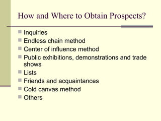 How and Where to Obtain Prospects?
 Inquiries
 Endless chain method
 Center of influence method
 Public exhibitions, demonstrations and trade
shows
 Lists
 Friends and acquaintances
 Cold canvas method
 Others
 
