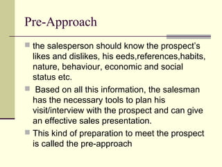 Pre-Approach
 the salesperson should know the prospect’s
likes and dislikes, his eeds,references,habits,
nature, behaviour, economic and social
status etc.
 Based on all this information, the salesman
has the necessary tools to plan his
visit/interview with the prospect and can give
an effective sales presentation.
 This kind of preparation to meet the prospect
is called the pre-approach
 