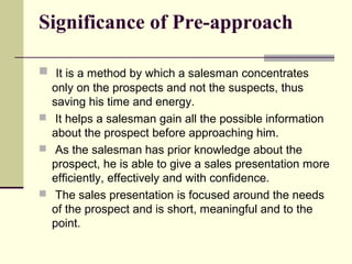 Significance of Pre-approach
 It is a method by which a salesman concentrates
only on the prospects and not the suspects, thus
saving his time and energy.
 It helps a salesman gain all the possible information
about the prospect before approaching him.
 As the salesman has prior knowledge about the
prospect, he is able to give a sales presentation more
efficiently, effectively and with confidence.
 The sales presentation is focused around the needs
of the prospect and is short, meaningful and to the
point.
 