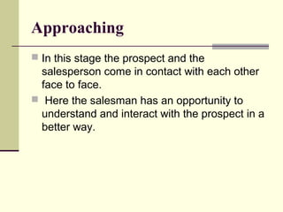 Approaching
 In this stage the prospect and the
salesperson come in contact with each other
face to face.
 Here the salesman has an opportunity to
understand and interact with the prospect in a
better way.
 