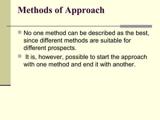 Methods of Approach
 No one method can be described as the best,
since different methods are suitable for
different prospects.
 It is, however, possible to start the approach
with one method and end it with another.
 
