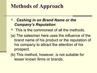 Methods of Approach
 . Cashing in on Brand Name or the
Company’s Reputation:
 This is the commonest of all the methods.
(a) The salesman here uses the influence of the
brand name of his product or the reputation of
his company to attract the attention of his
prospect.
(b) This method, however, is not suitable for
lesser known firms or brands.
 