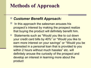 Methods of Approach
 Customer Benefit Approach:
 In this approach the salesman arouses his
prospect’s interest by making the prospect realize
that buying the product will definitely benefit him.
 Statements such as “Would you like to cut down
your credit card bills by 40%” or “Would you like to
earn more interest on your savings” or “Would you be
interested in a personal loan that is provided to you
within 2 hours without much hassles” etc. will
definitely arouse the curiosity of the prospect and
develop an interest in learning more about the
product
 