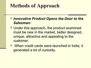 Methods of Approach
 Innovative Product Opens the Door to the
Salesman:
 Under this approach, the product examined
must be new in the market, better designed,
unique, attractive and appealing to the
customer.
 When credit cards were launched in India, it
generated a lot of curiosity.
 