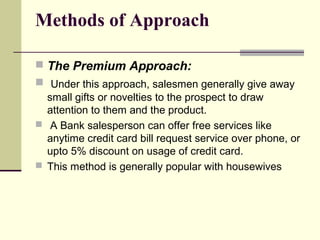 Methods of Approach
 The Premium Approach:
 Under this approach, salesmen generally give away
small gifts or novelties to the prospect to draw
attention to them and the product.
 A Bank salesperson can offer free services like
anytime credit card bill request service over phone, or
upto 5% discount on usage of credit card.
 This method is generally popular with housewives
 