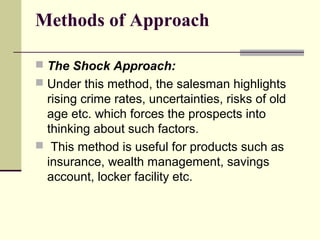 Methods of Approach
 The Shock Approach:
 Under this method, the salesman highlights
rising crime rates, uncertainties, risks of old
age etc. which forces the prospects into
thinking about such factors.
 This method is useful for products such as
insurance, wealth management, savings
account, locker facility etc.
 