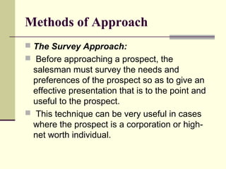 Methods of Approach
 The Survey Approach:
 Before approaching a prospect, the
salesman must survey the needs and
preferences of the prospect so as to give an
effective presentation that is to the point and
useful to the prospect.
 This technique can be very useful in cases
where the prospect is a corporation or high-
net worth individual.
 