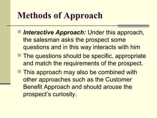 Methods of Approach
 Interactive Approach: Under this approach,
the salesman asks the prospect some
questions and in this way interacts with him
 The questions should be specific, appropriate
and match the requirements of the prospect.
 This approach may also be combined with
other approaches such as the Customer
Benefit Approach and should arouse the
prospect’s curiosity.
 
