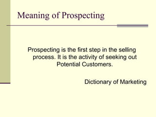 Meaning of Prospecting
Prospecting is the first step in the selling
process. It is the activity of seeking out
Potential Customers.
Dictionary of Marketing
 