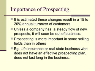 Importance of Prospecting
 It is estimated these changes result in a 15 to
20% annual turnover of customers.
 Unless a company has a steady flow of new
prospects, it will soon be out of business.
 Prospecting is more important in some selling
fields than in others
 Eg. Life insurance or real state business who
does not have an effective prospecting plan,
does not last long in the business.
 
