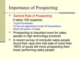 Importance of Prospecting
 General Rule of Prospecting
It takes 100 suspects:
• To get 50 prospects
• To have an opportunity to make 25 presentations
• Which will result in 12 sales
 Prospecting is important even for sales
people in high technology products
 A recent survey of computer sales people
found that: reps who had sale of more than
150% of quota did more prospecting than
lower performing sales people.
 