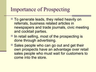 Importance of Prospecting
 To generate leads, they relied heavily on
referrals, business related articles in
newspapers and trade journals, civic meeting
and cocktail parties.
 In retail selling, most of the prospecting is
done through advertising.
 Sales people who can go out and get their
own prospects have an advantage over retail
sales people who must wait for customers to
come into the store.
 