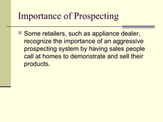 Importance of Prospecting
 Some retailers, such as appliance dealer,
recognize the importance of an aggressive
prospecting system by having sales people
call at homes to demonstrate and sell their
products.
 