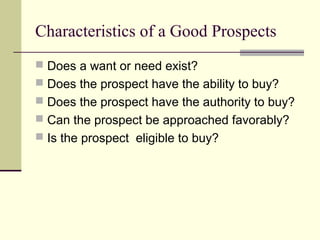 Characteristics of a Good Prospects
 Does a want or need exist?
 Does the prospect have the ability to buy?
 Does the prospect have the authority to buy?
 Can the prospect be approached favorably?
 Is the prospect eligible to buy?
 