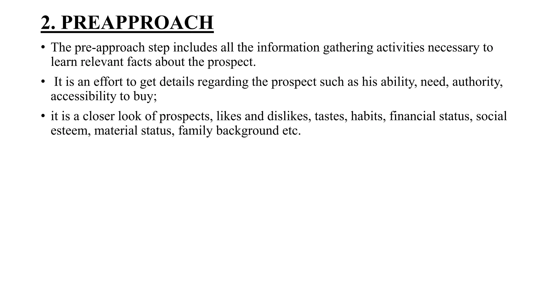 2. PREAPPROACH
• The pre-approach step includes all the information gathering activities necessary to
learn relevant facts about the prospect.
• It is an effort to get details regarding the prospect such as his ability, need, authority,
accessibility to buy;
• it is a closer look of prospects, likes and dislikes, tastes, habits, financial status, social
esteem, material status, family background etc.
 
