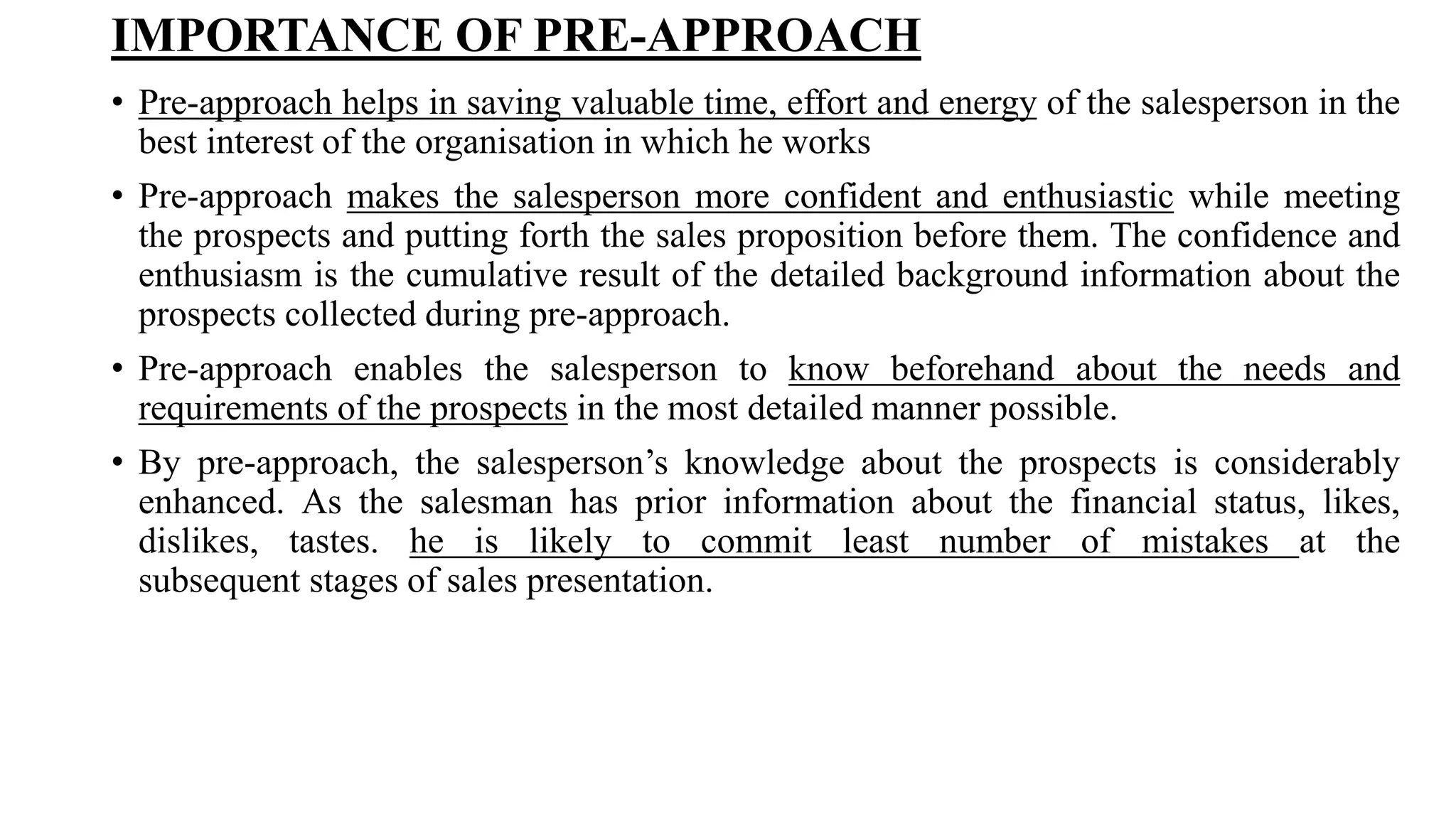 IMPORTANCE OF PRE-APPROACH
• Pre-approach helps in saving valuable time, effort and energy of the salesperson in the
best interest of the organisation in which he works
• Pre-approach makes the salesperson more confident and enthusiastic while meeting
the prospects and putting forth the sales proposition before them. The confidence and
enthusiasm is the cumulative result of the detailed background information about the
prospects collected during pre-approach.
• Pre-approach enables the salesperson to know beforehand about the needs and
requirements of the prospects in the most detailed manner possible.
• By pre-approach, the salesperson’s knowledge about the prospects is considerably
enhanced. As the salesman has prior information about the financial status, likes,
dislikes, tastes. he is likely to commit least number of mistakes at the
subsequent stages of sales presentation.
 