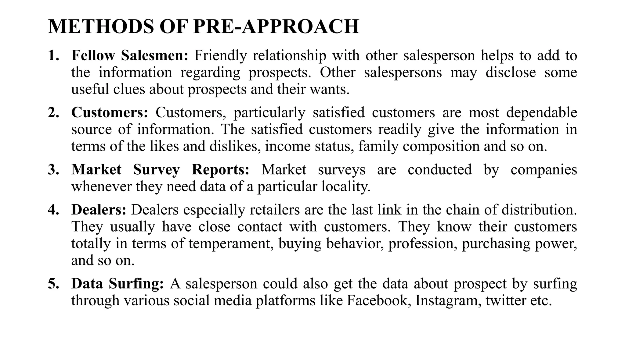 METHODS OF PRE-APPROACH
1. Fellow Salesmen: Friendly relationship with other salesperson helps to add to
the information regarding prospects. Other salespersons may disclose some
useful clues about prospects and their wants.
2. Customers: Customers, particularly satisfied customers are most dependable
source of information. The satisfied customers readily give the information in
terms of the likes and dislikes, income status, family composition and so on.
3. Market Survey Reports: Market surveys are conducted by companies
whenever they need data of a particular locality.
4. Dealers: Dealers especially retailers are the last link in the chain of distribution.
They usually have close contact with customers. They know their customers
totally in terms of temperament, buying behavior, profession, purchasing power,
and so on.
5. Data Surfing: A salesperson could also get the data about prospect by surfing
through various social media platforms like Facebook, Instagram, twitter etc.
 