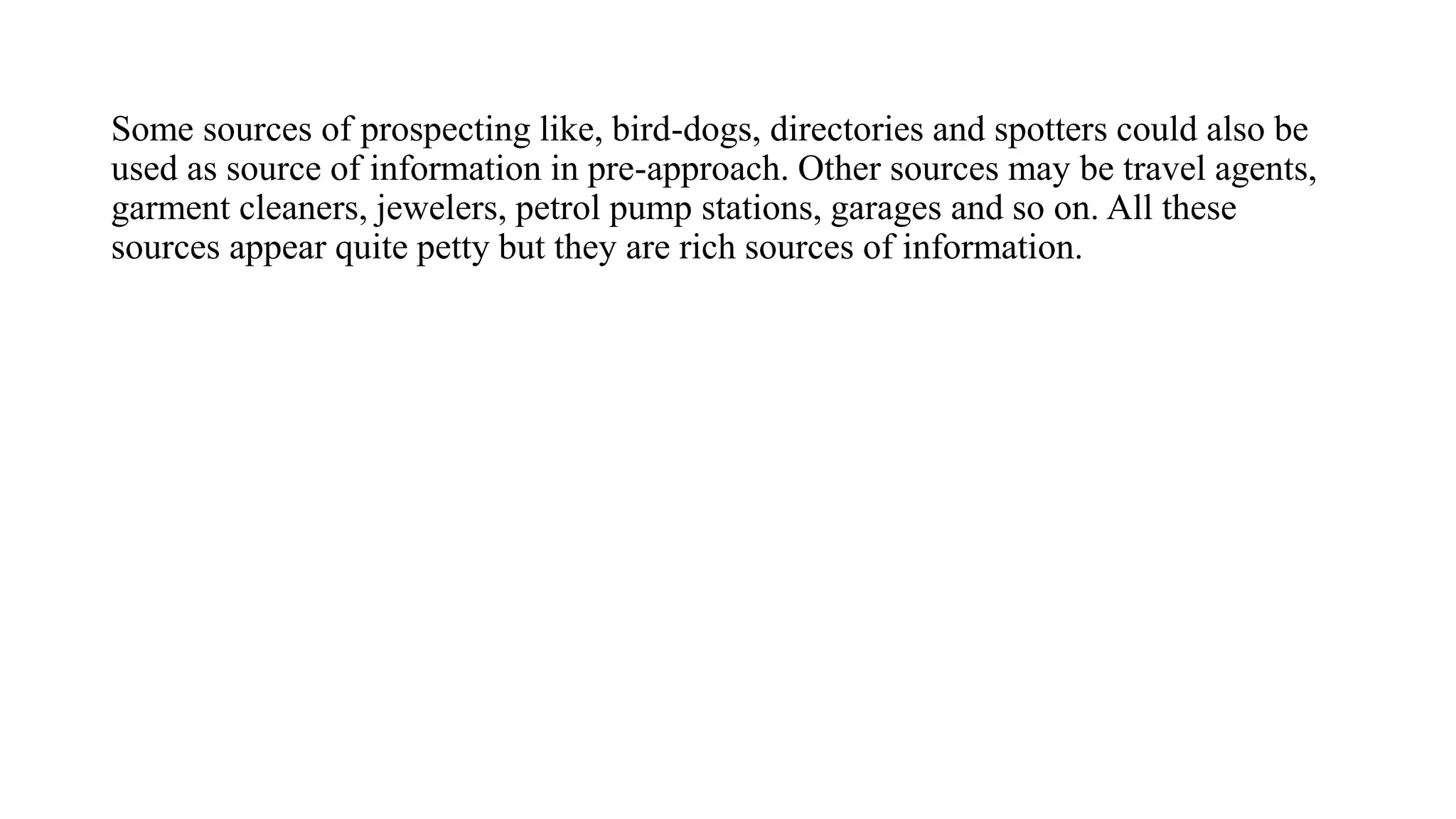Some sources of prospecting like, bird-dogs, directories and spotters could also be
used as source of information in pre-approach. Other sources may be travel agents,
garment cleaners, jewelers, petrol pump stations, garages and so on. All these
sources appear quite petty but they are rich sources of information.
 