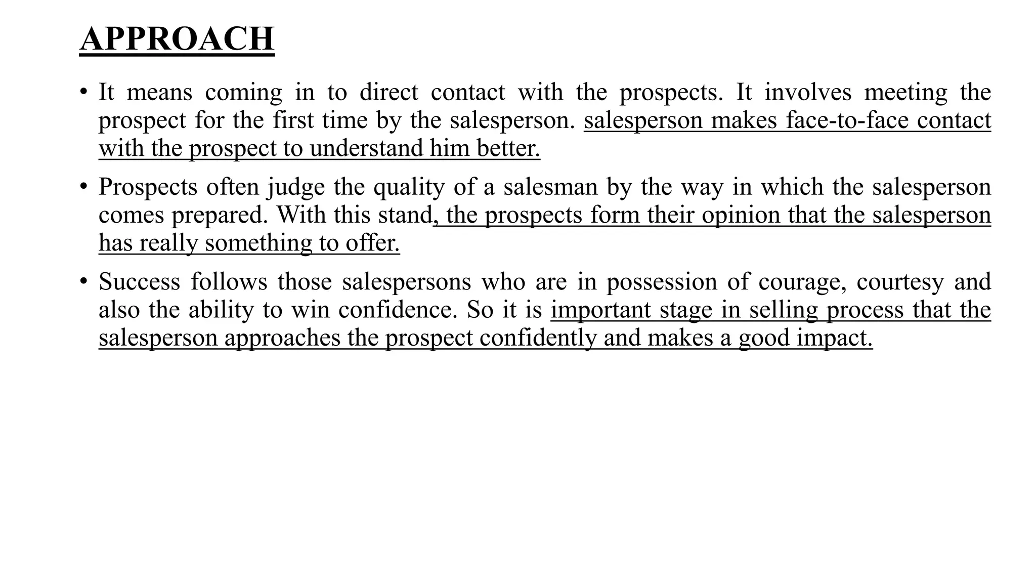 APPROACH
• It means coming in to direct contact with the prospects. It involves meeting the
prospect for the first time by the salesperson. salesperson makes face-to-face contact
with the prospect to understand him better.
• Prospects often judge the quality of a salesman by the way in which the salesperson
comes prepared. With this stand, the prospects form their opinion that the salesperson
has really something to offer.
• Success follows those salespersons who are in possession of courage, courtesy and
also the ability to win confidence. So it is important stage in selling process that the
salesperson approaches the prospect confidently and makes a good impact.
 