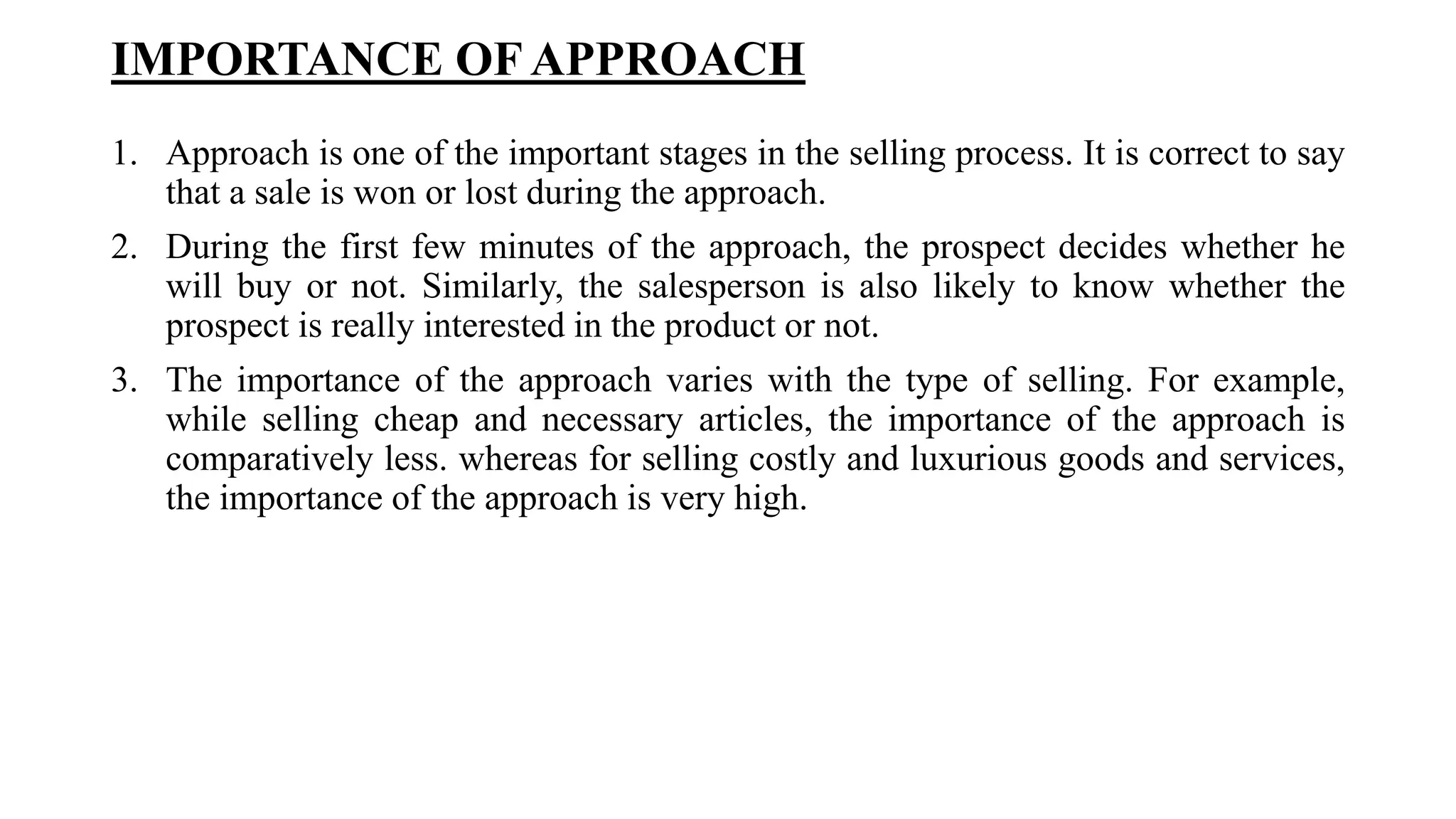 IMPORTANCE OFAPPROACH
1. Approach is one of the important stages in the selling process. It is correct to say
that a sale is won or lost during the approach.
2. During the first few minutes of the approach, the prospect decides whether he
will buy or not. Similarly, the salesperson is also likely to know whether the
prospect is really interested in the product or not.
3. The importance of the approach varies with the type of selling. For example,
while selling cheap and necessary articles, the importance of the approach is
comparatively less. whereas for selling costly and luxurious goods and services,
the importance of the approach is very high.
 