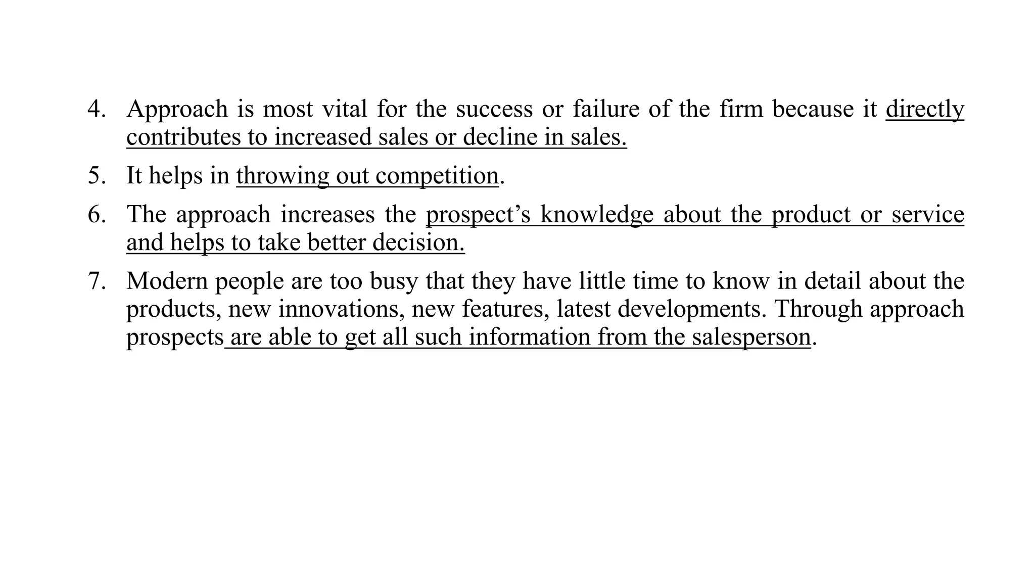 4. Approach is most vital for the success or failure of the firm because it directly
contributes to increased sales or decline in sales.
5. It helps in throwing out competition.
6. The approach increases the prospect’s knowledge about the product or service
and helps to take better decision.
7. Modern people are too busy that they have little time to know in detail about the
products, new innovations, new features, latest developments. Through approach
prospects are able to get all such information from the salesperson.
 