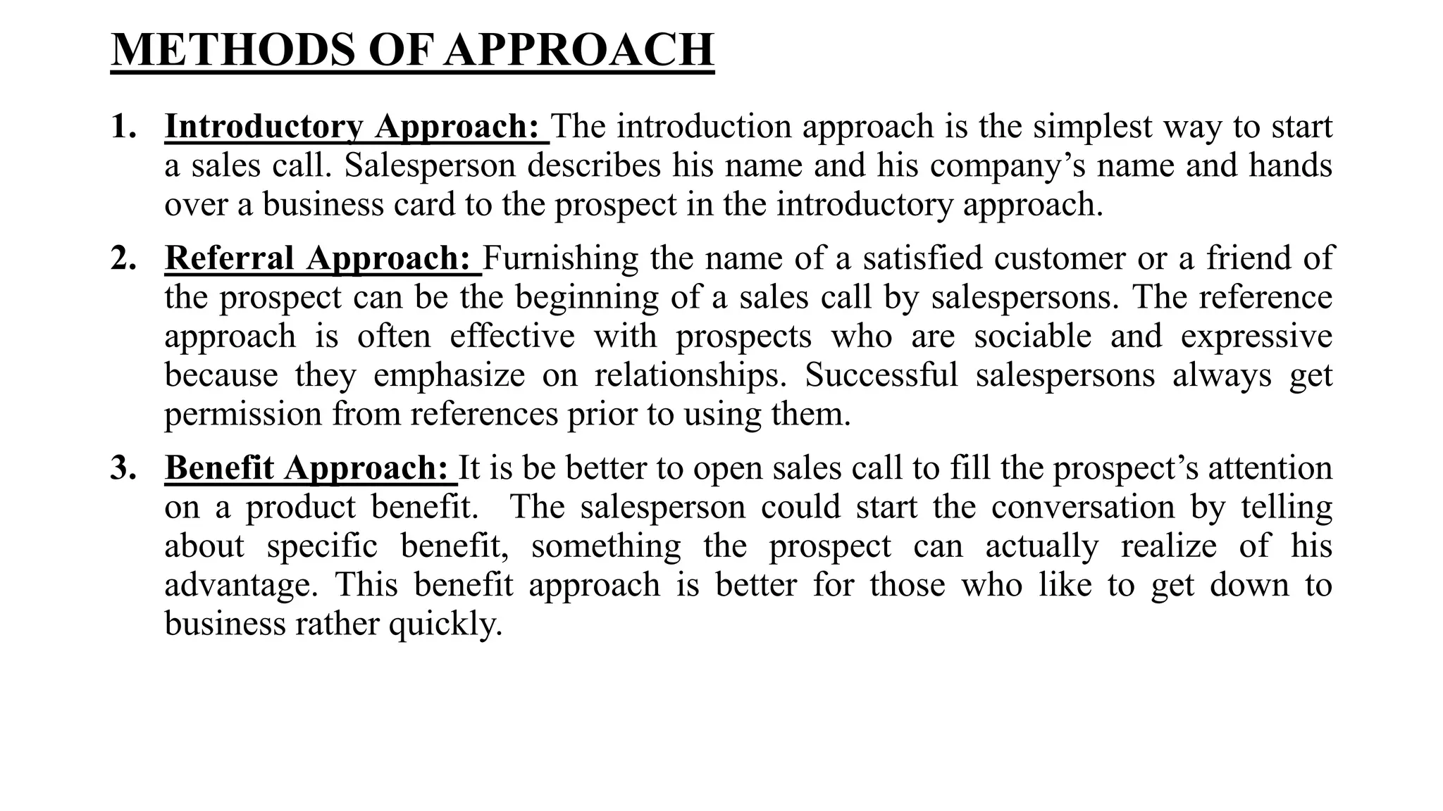 METHODS OF APPROACH
1. Introductory Approach: The introduction approach is the simplest way to start
a sales call. Salesperson describes his name and his company’s name and hands
over a business card to the prospect in the introductory approach.
2. Referral Approach: Furnishing the name of a satisfied customer or a friend of
the prospect can be the beginning of a sales call by salespersons. The reference
approach is often effective with prospects who are sociable and expressive
because they emphasize on relationships. Successful salespersons always get
permission from references prior to using them.
3. Benefit Approach: It is be better to open sales call to fill the prospect’s attention
on a product benefit. The salesperson could start the conversation by telling
about specific benefit, something the prospect can actually realize of his
advantage. This benefit approach is better for those who like to get down to
business rather quickly.
 
