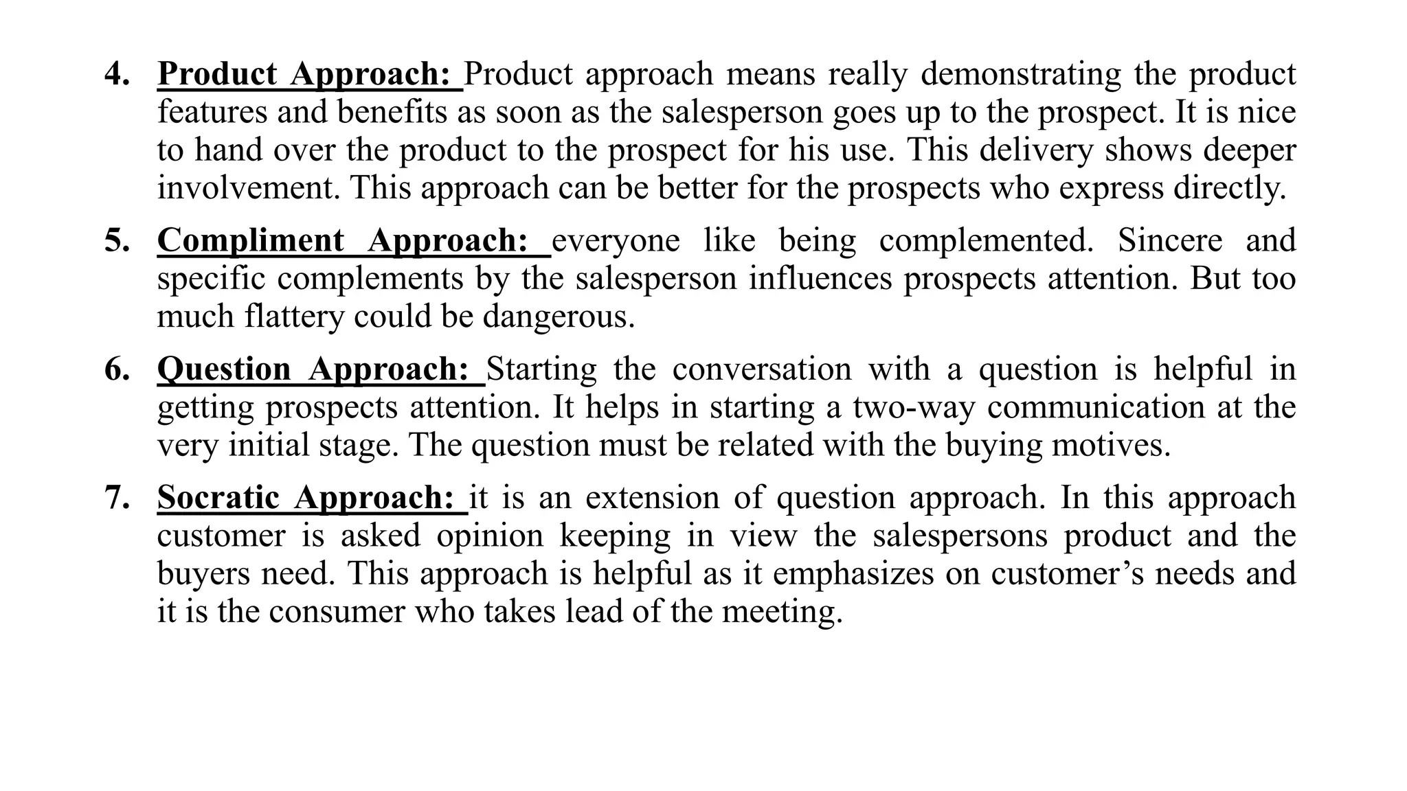 4. Product Approach: Product approach means really demonstrating the product
features and benefits as soon as the salesperson goes up to the prospect. It is nice
to hand over the product to the prospect for his use. This delivery shows deeper
involvement. This approach can be better for the prospects who express directly.
5. Compliment Approach: everyone like being complemented. Sincere and
specific complements by the salesperson influences prospects attention. But too
much flattery could be dangerous.
6. Question Approach: Starting the conversation with a question is helpful in
getting prospects attention. It helps in starting a two-way communication at the
very initial stage. The question must be related with the buying motives.
7. Socratic Approach: it is an extension of question approach. In this approach
customer is asked opinion keeping in view the salespersons product and the
buyers need. This approach is helpful as it emphasizes on customer’s needs and
it is the consumer who takes lead of the meeting.
 