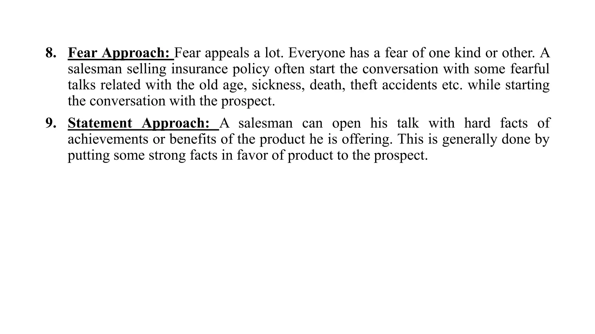 8. Fear Approach: Fear appeals a lot. Everyone has a fear of one kind or other. A
salesman selling insurance policy often start the conversation with some fearful
talks related with the old age, sickness, death, theft accidents etc. while starting
the conversation with the prospect.
9. Statement Approach: A salesman can open his talk with hard facts of
achievements or benefits of the product he is offering. This is generally done by
putting some strong facts in favor of product to the prospect.
 