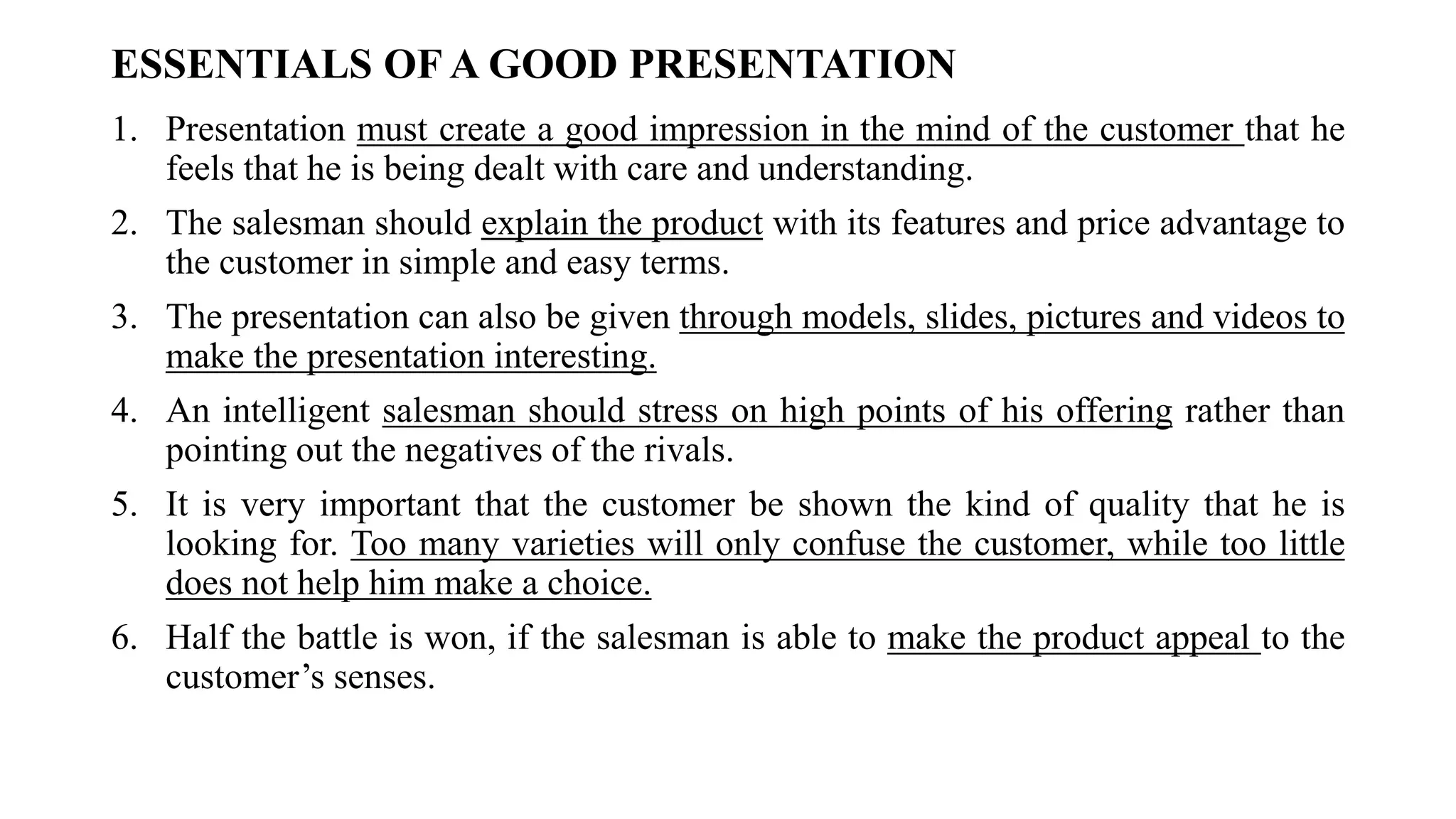 ESSENTIALS OF A GOOD PRESENTATION
1. Presentation must create a good impression in the mind of the customer that he
feels that he is being dealt with care and understanding.
2. The salesman should explain the product with its features and price advantage to
the customer in simple and easy terms.
3. The presentation can also be given through models, slides, pictures and videos to
make the presentation interesting.
4. An intelligent salesman should stress on high points of his offering rather than
pointing out the negatives of the rivals.
5. It is very important that the customer be shown the kind of quality that he is
looking for. Too many varieties will only confuse the customer, while too little
does not help him make a choice.
6. Half the battle is won, if the salesman is able to make the product appeal to the
customer’s senses.
 