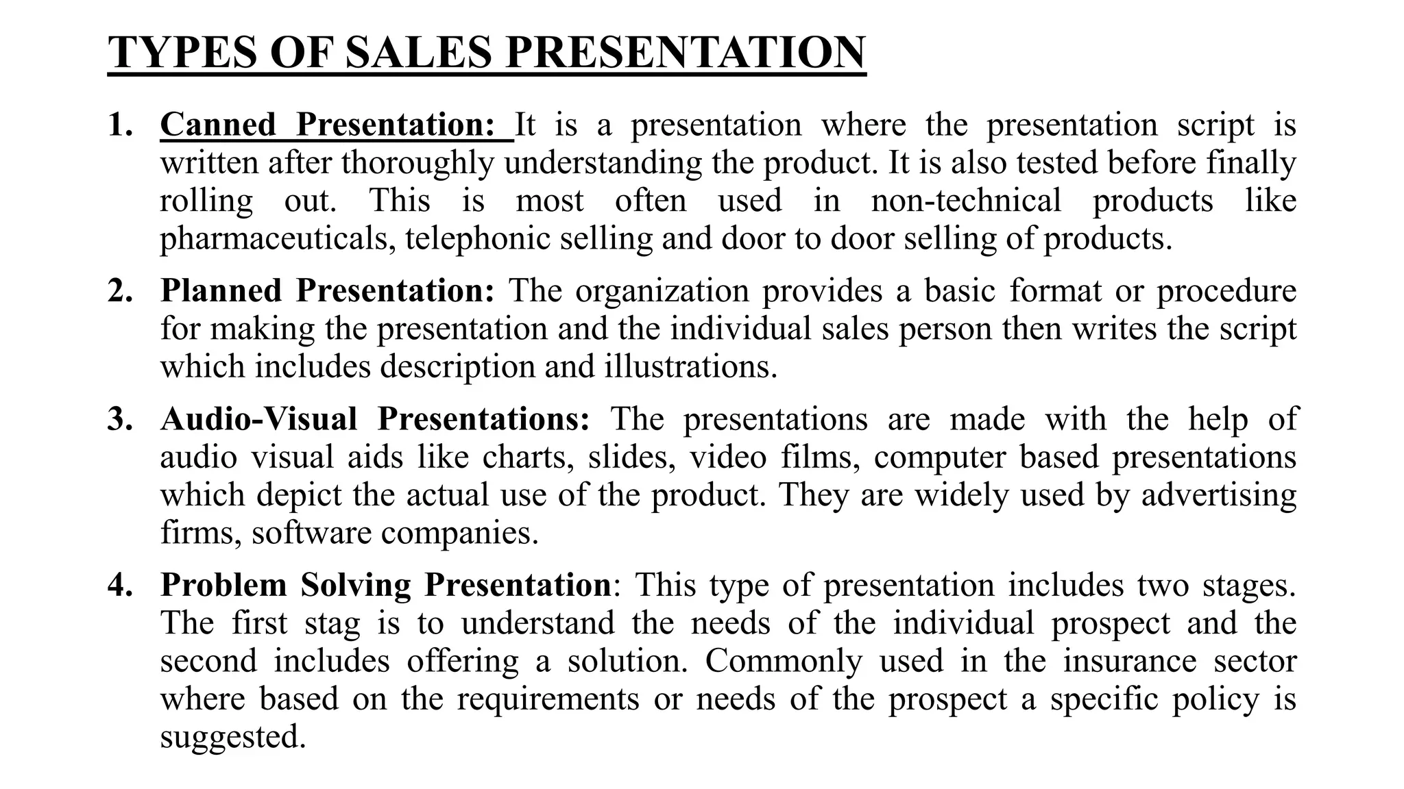 TYPES OF SALES PRESENTATION
1. Canned Presentation: It is a presentation where the presentation script is
written after thoroughly understanding the product. It is also tested before finally
rolling out. This is most often used in non-technical products like
pharmaceuticals, telephonic selling and door to door selling of products.
2. Planned Presentation: The organization provides a basic format or procedure
for making the presentation and the individual sales person then writes the script
which includes description and illustrations.
3. Audio-Visual Presentations: The presentations are made with the help of
audio visual aids like charts, slides, video films, computer based presentations
which depict the actual use of the product. They are widely used by advertising
firms, software companies.
4. Problem Solving Presentation: This type of presentation includes two stages.
The first stag is to understand the needs of the individual prospect and the
second includes offering a solution. Commonly used in the insurance sector
where based on the requirements or needs of the prospect a specific policy is
suggested.
 