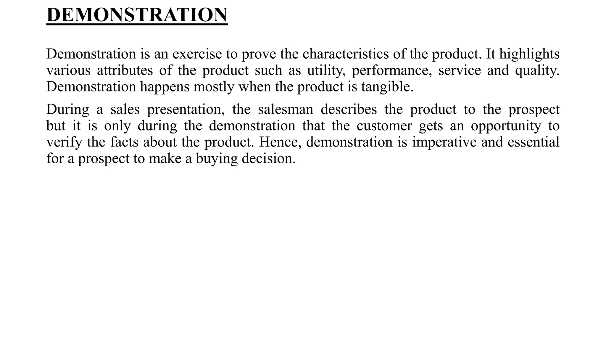 DEMONSTRATION
Demonstration is an exercise to prove the characteristics of the product. It highlights
various attributes of the product such as utility, performance, service and quality.
Demonstration happens mostly when the product is tangible.
During a sales presentation, the salesman describes the product to the prospect
but it is only during the demonstration that the customer gets an opportunity to
verify the facts about the product. Hence, demonstration is imperative and essential
for a prospect to make a buying decision.
 