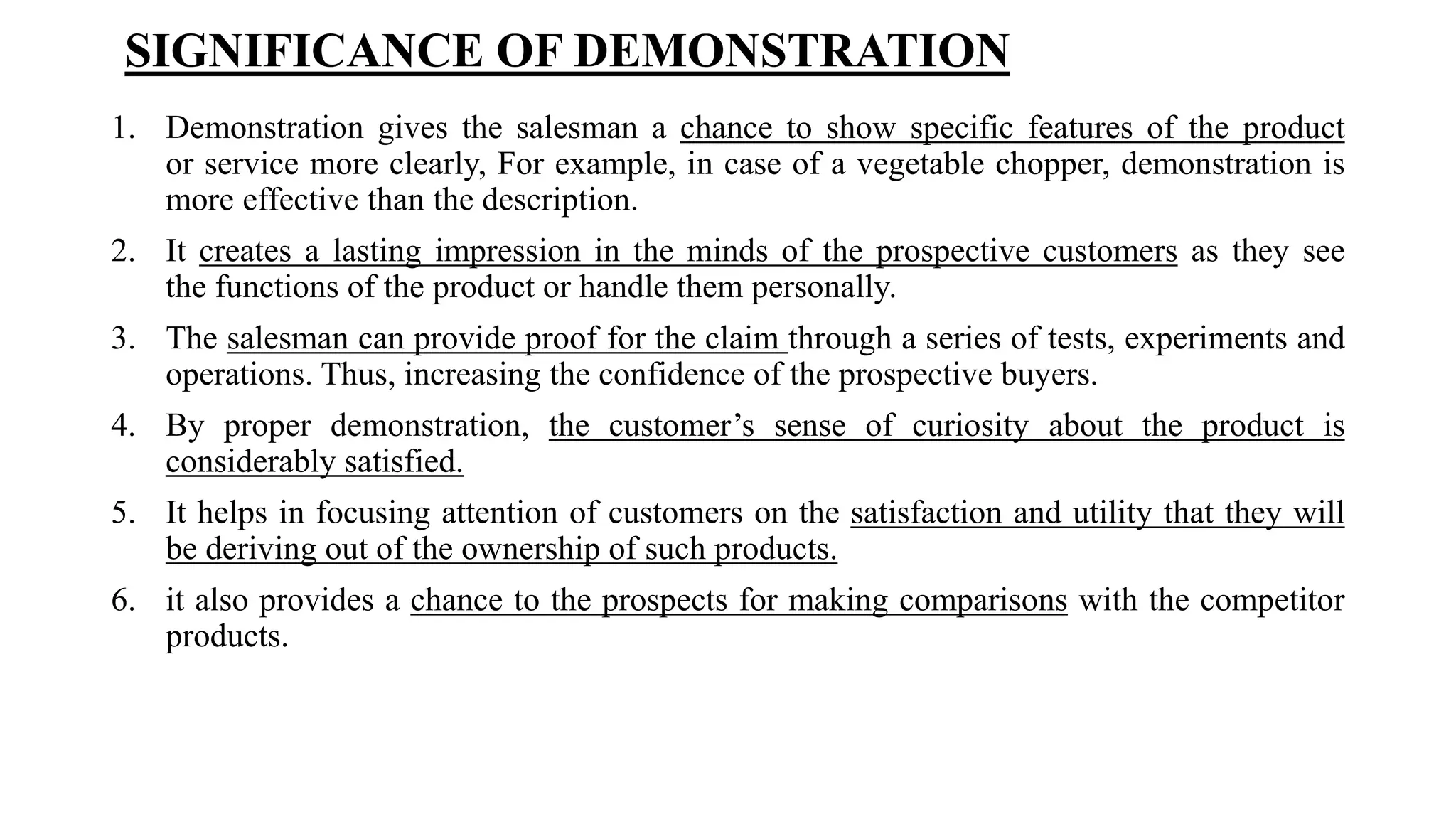 SIGNIFICANCE OF DEMONSTRATION
1. Demonstration gives the salesman a chance to show specific features of the product
or service more clearly, For example, in case of a vegetable chopper, demonstration is
more effective than the description.
2. It creates a lasting impression in the minds of the prospective customers as they see
the functions of the product or handle them personally.
3. The salesman can provide proof for the claim through a series of tests, experiments and
operations. Thus, increasing the confidence of the prospective buyers.
4. By proper demonstration, the customer’s sense of curiosity about the product is
considerably satisfied.
5. It helps in focusing attention of customers on the satisfaction and utility that they will
be deriving out of the ownership of such products.
6. it also provides a chance to the prospects for making comparisons with the competitor
products.
 