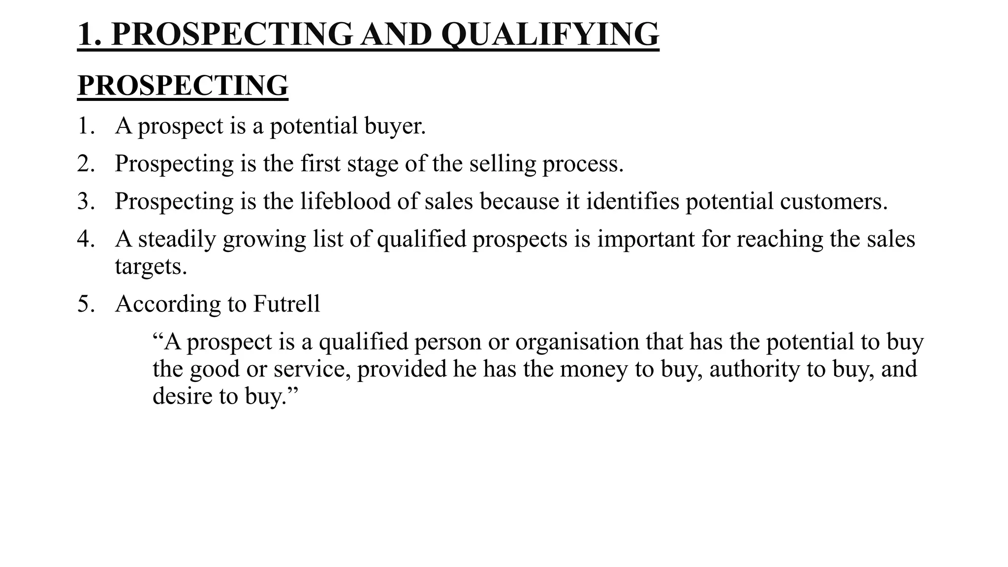 1. PROSPECTING AND QUALIFYING
PROSPECTING
1. A prospect is a potential buyer.
2. Prospecting is the first stage of the selling process.
3. Prospecting is the lifeblood of sales because it identifies potential customers.
4. A steadily growing list of qualified prospects is important for reaching the sales
targets.
5. According to Futrell
“A prospect is a qualified person or organisation that has the potential to buy
the good or service, provided he has the money to buy, authority to buy, and
desire to buy.”
 