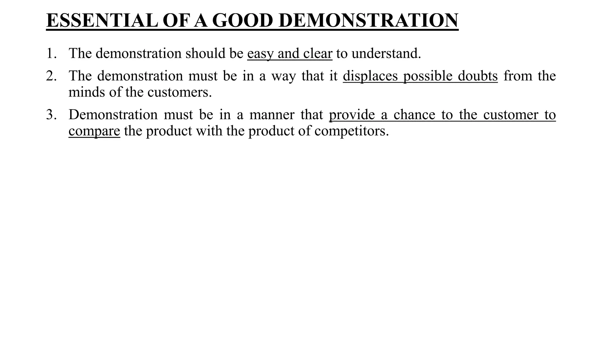 ESSENTIAL OF A GOOD DEMONSTRATION
1. The demonstration should be easy and clear to understand.
2. The demonstration must be in a way that it displaces possible doubts from the
minds of the customers.
3. Demonstration must be in a manner that provide a chance to the customer to
compare the product with the product of competitors.
 