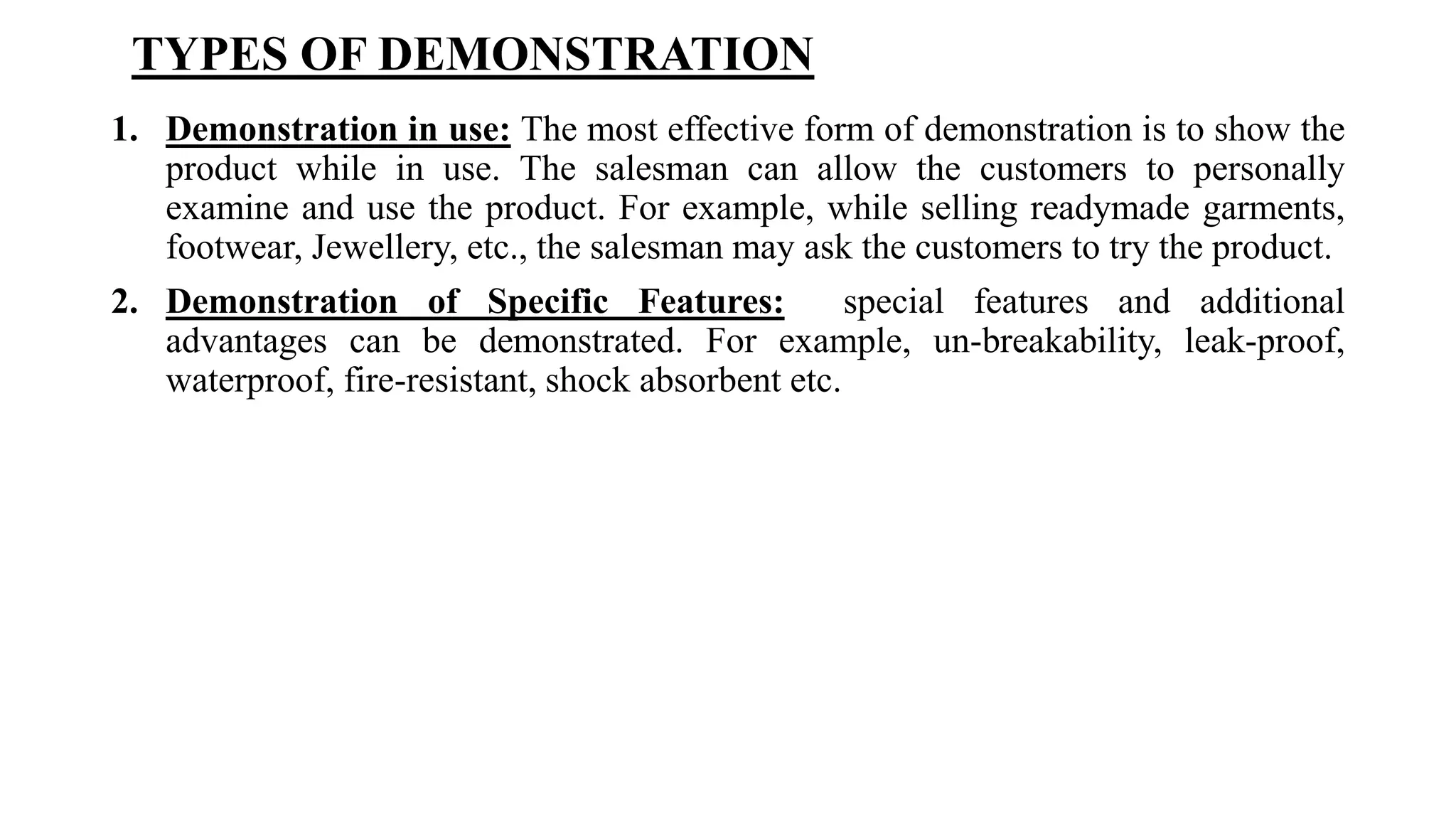 TYPES OF DEMONSTRATION
1. Demonstration in use: The most effective form of demonstration is to show the
product while in use. The salesman can allow the customers to personally
examine and use the product. For example, while selling readymade garments,
footwear, Jewellery, etc., the salesman may ask the customers to try the product.
2. Demonstration of Specific Features: special features and additional
advantages can be demonstrated. For example, un-breakability, leak-proof,
waterproof, fire-resistant, shock absorbent etc.
 