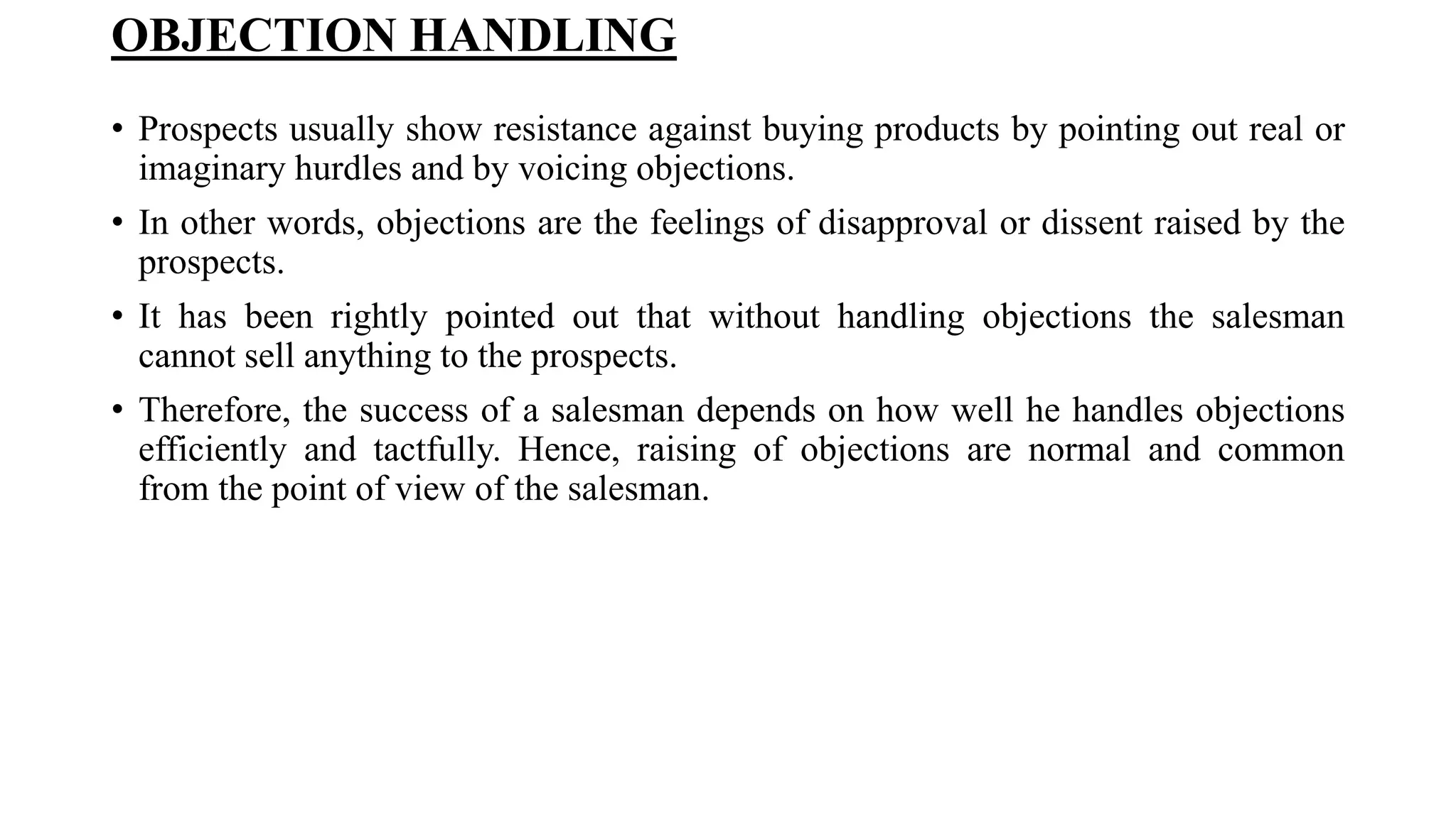 OBJECTION HANDLING
• Prospects usually show resistance against buying products by pointing out real or
imaginary hurdles and by voicing objections.
• In other words, objections are the feelings of disapproval or dissent raised by the
prospects.
• It has been rightly pointed out that without handling objections the salesman
cannot sell anything to the prospects.
• Therefore, the success of a salesman depends on how well he handles objections
efficiently and tactfully. Hence, raising of objections are normal and common
from the point of view of the salesman.
 
