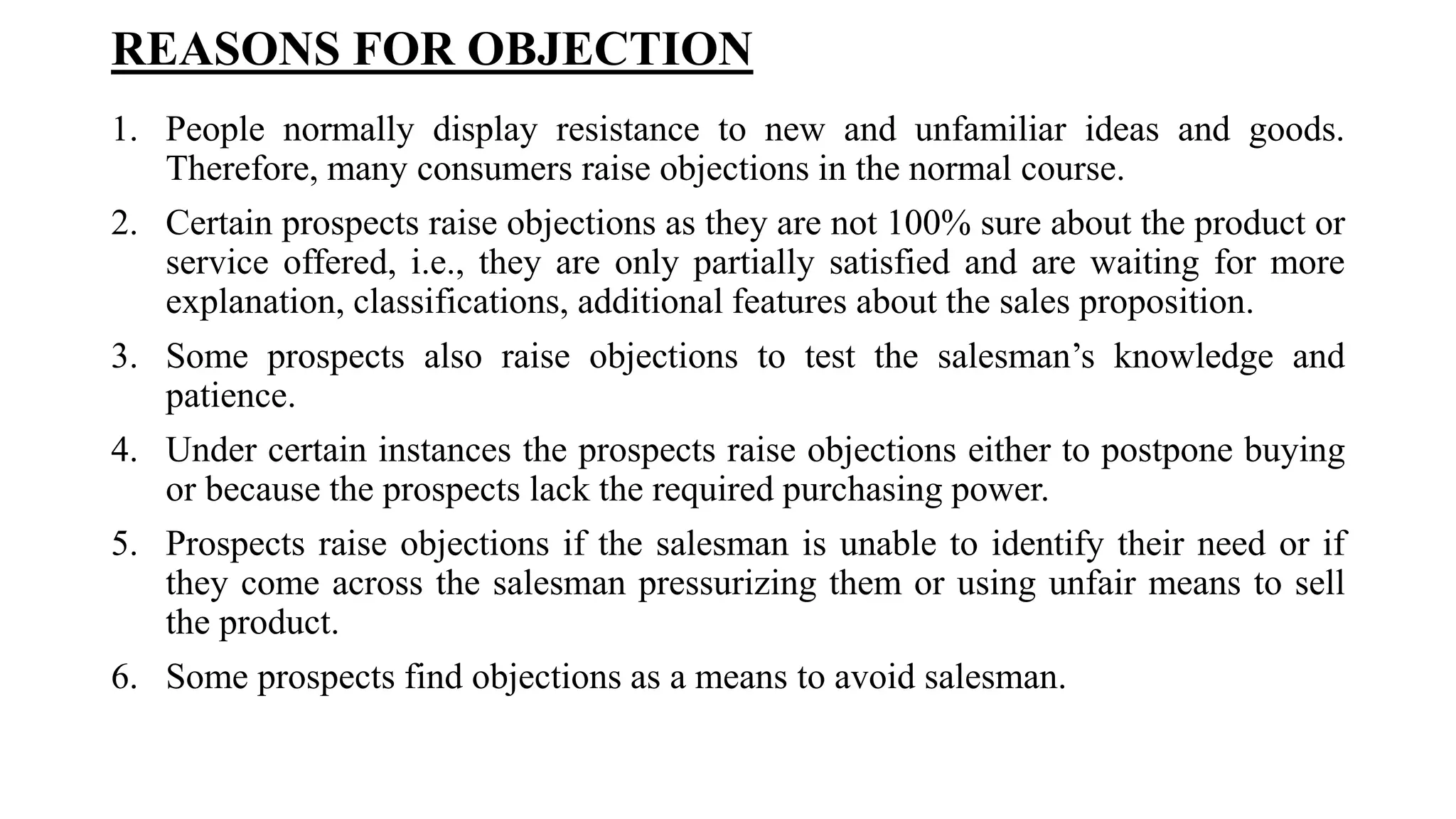 REASONS FOR OBJECTION
1. People normally display resistance to new and unfamiliar ideas and goods.
Therefore, many consumers raise objections in the normal course.
2. Certain prospects raise objections as they are not 100% sure about the product or
service offered, i.e., they are only partially satisfied and are waiting for more
explanation, classifications, additional features about the sales proposition.
3. Some prospects also raise objections to test the salesman’s knowledge and
patience.
4. Under certain instances the prospects raise objections either to postpone buying
or because the prospects lack the required purchasing power.
5. Prospects raise objections if the salesman is unable to identify their need or if
they come across the salesman pressurizing them or using unfair means to sell
the product.
6. Some prospects find objections as a means to avoid salesman.
 
