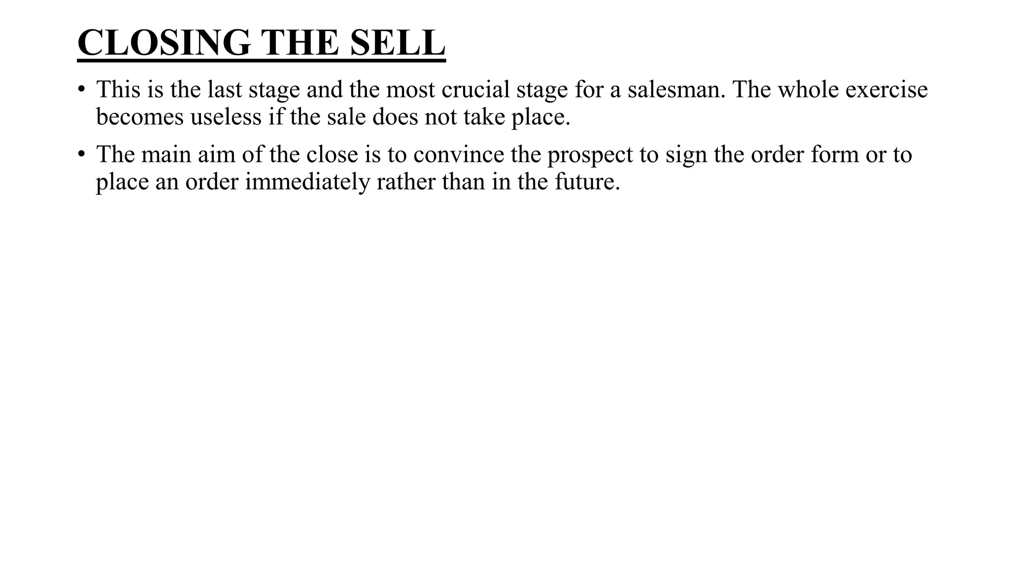 CLOSING THE SELL
• This is the last stage and the most crucial stage for a salesman. The whole exercise
becomes useless if the sale does not take place.
• The main aim of the close is to convince the prospect to sign the order form or to
place an order immediately rather than in the future.
 