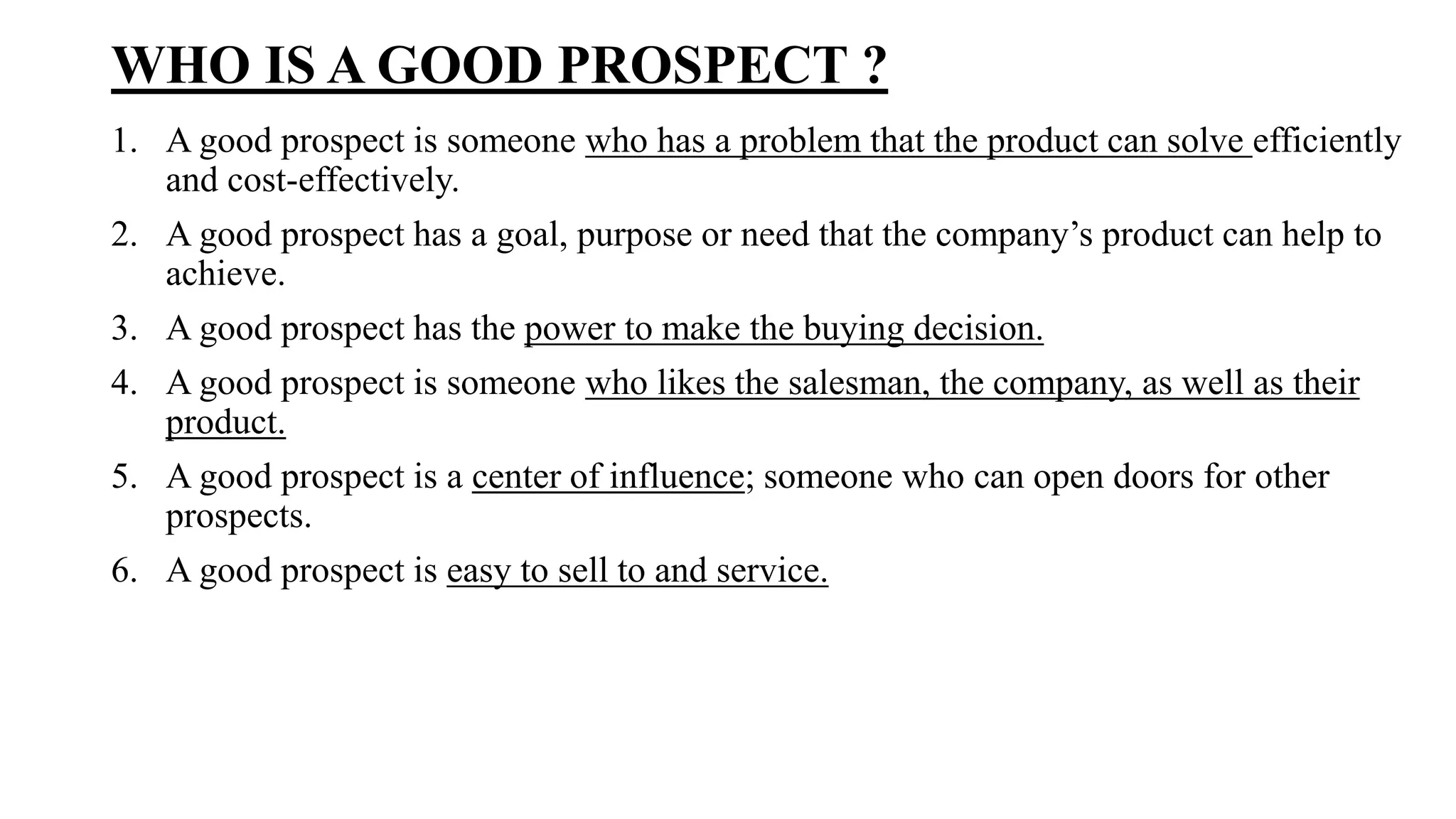 WHO IS A GOOD PROSPECT ?
1. A good prospect is someone who has a problem that the product can solve efficiently
and cost-effectively.
2. A good prospect has a goal, purpose or need that the company’s product can help to
achieve.
3. A good prospect has the power to make the buying decision.
4. A good prospect is someone who likes the salesman, the company, as well as their
product.
5. A good prospect is a center of influence; someone who can open doors for other
prospects.
6. A good prospect is easy to sell to and service.
 