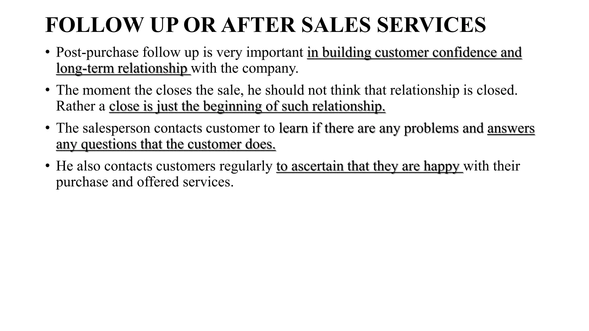 FOLLOW UP OR AFTER SALES SERVICES
• Post-purchase follow up is very important in building customer confidence and
long-term relationship with the company.
• The moment the closes the sale, he should not think that relationship is closed.
Rather a close is just the beginning of such relationship.
• The salesperson contacts customer to learn if there are any problems and answers
any questions that the customer does.
• He also contacts customers regularly to ascertain that they are happy with their
purchase and offered services.
 