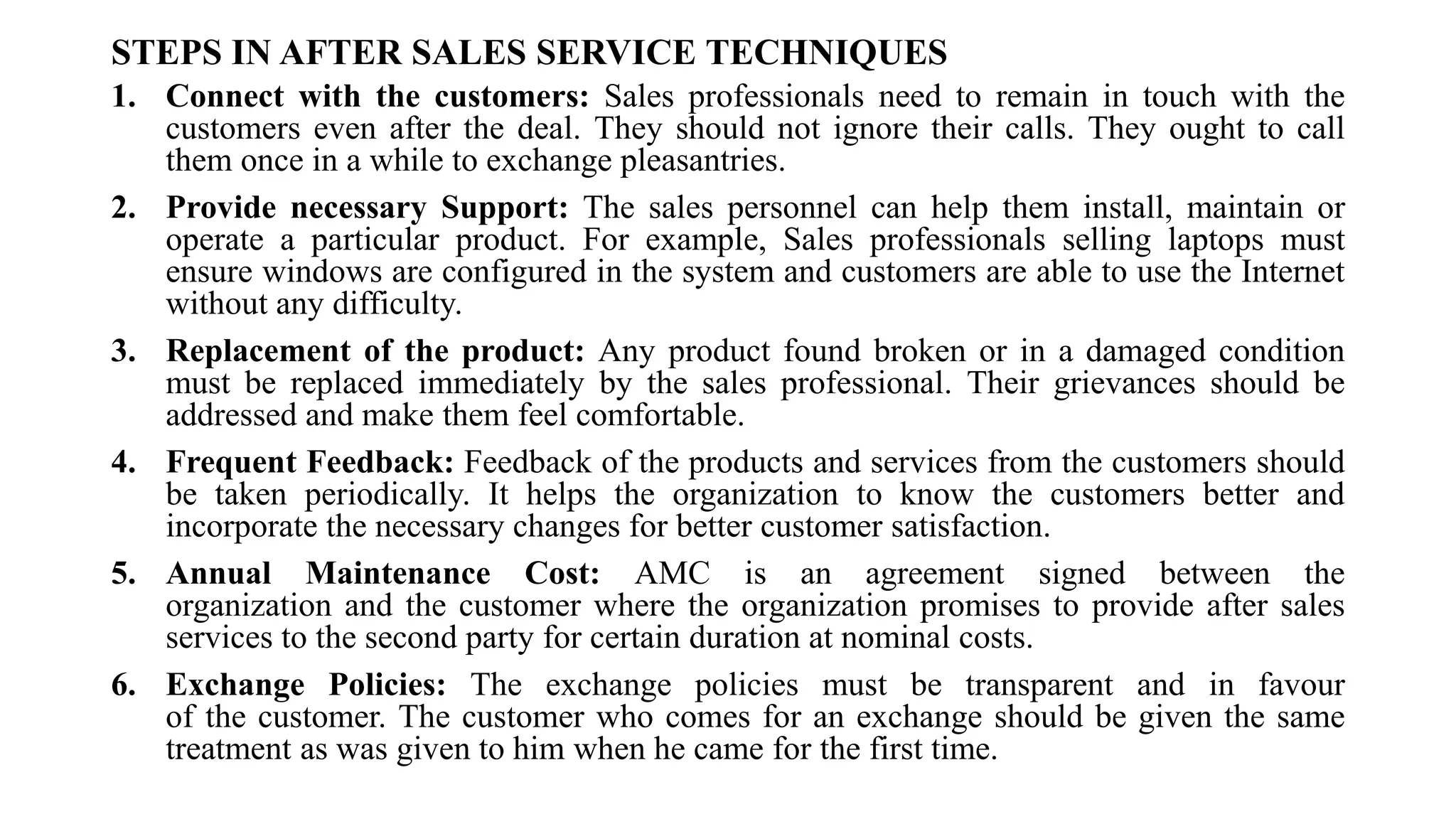 STEPS IN AFTER SALES SERVICE TECHNIQUES
1. Connect with the customers: Sales professionals need to remain in touch with the
customers even after the deal. They should not ignore their calls. They ought to call
them once in a while to exchange pleasantries.
2. Provide necessary Support: The sales personnel can help them install, maintain or
operate a particular product. For example, Sales professionals selling laptops must
ensure windows are configured in the system and customers are able to use the Internet
without any difficulty.
3. Replacement of the product: Any product found broken or in a damaged condition
must be replaced immediately by the sales professional. Their grievances should be
addressed and make them feel comfortable.
4. Frequent Feedback: Feedback of the products and services from the customers should
be taken periodically. It helps the organization to know the customers better and
incorporate the necessary changes for better customer satisfaction.
5. Annual Maintenance Cost: AMC is an agreement signed between the
organization and the customer where the organization promises to provide after sales
services to the second party for certain duration at nominal costs.
6. Exchange Policies: The exchange policies must be transparent and in favour
of the customer. The customer who comes for an exchange should be given the same
treatment as was given to him when he came for the first time.
 