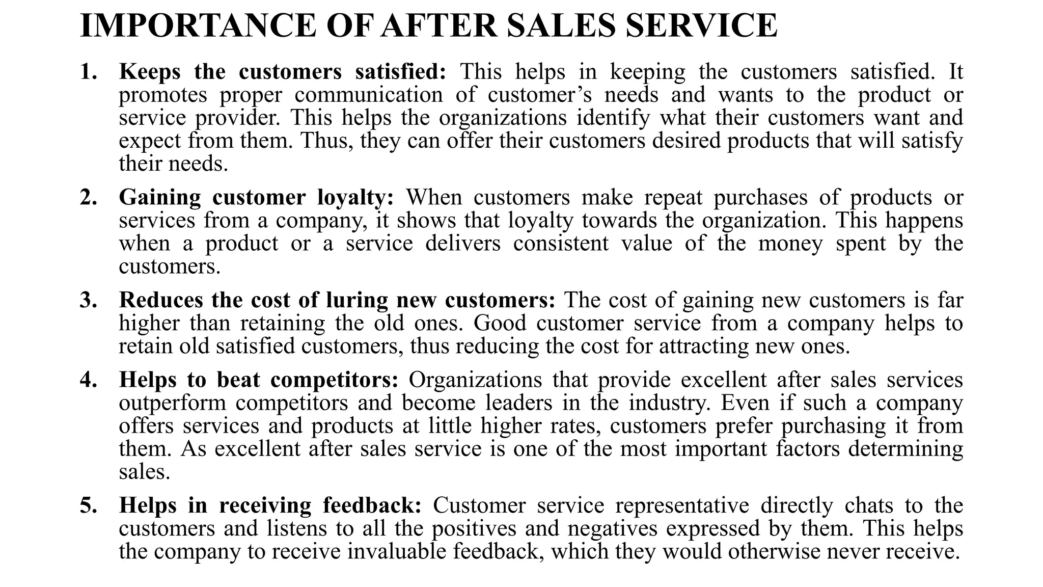 IMPORTANCE OF AFTER SALES SERVICE
1. Keeps the customers satisfied: This helps in keeping the customers satisfied. It
promotes proper communication of customer’s needs and wants to the product or
service provider. This helps the organizations identify what their customers want and
expect from them. Thus, they can offer their customers desired products that will satisfy
their needs.
2. Gaining customer loyalty: When customers make repeat purchases of products or
services from a company, it shows that loyalty towards the organization. This happens
when a product or a service delivers consistent value of the money spent by the
customers.
3. Reduces the cost of luring new customers: The cost of gaining new customers is far
higher than retaining the old ones. Good customer service from a company helps to
retain old satisfied customers, thus reducing the cost for attracting new ones.
4. Helps to beat competitors: Organizations that provide excellent after sales services
outperform competitors and become leaders in the industry. Even if such a company
offers services and products at little higher rates, customers prefer purchasing it from
them. As excellent after sales service is one of the most important factors determining
sales.
5. Helps in receiving feedback: Customer service representative directly chats to the
customers and listens to all the positives and negatives expressed by them. This helps
the company to receive invaluable feedback, which they would otherwise never receive.
 