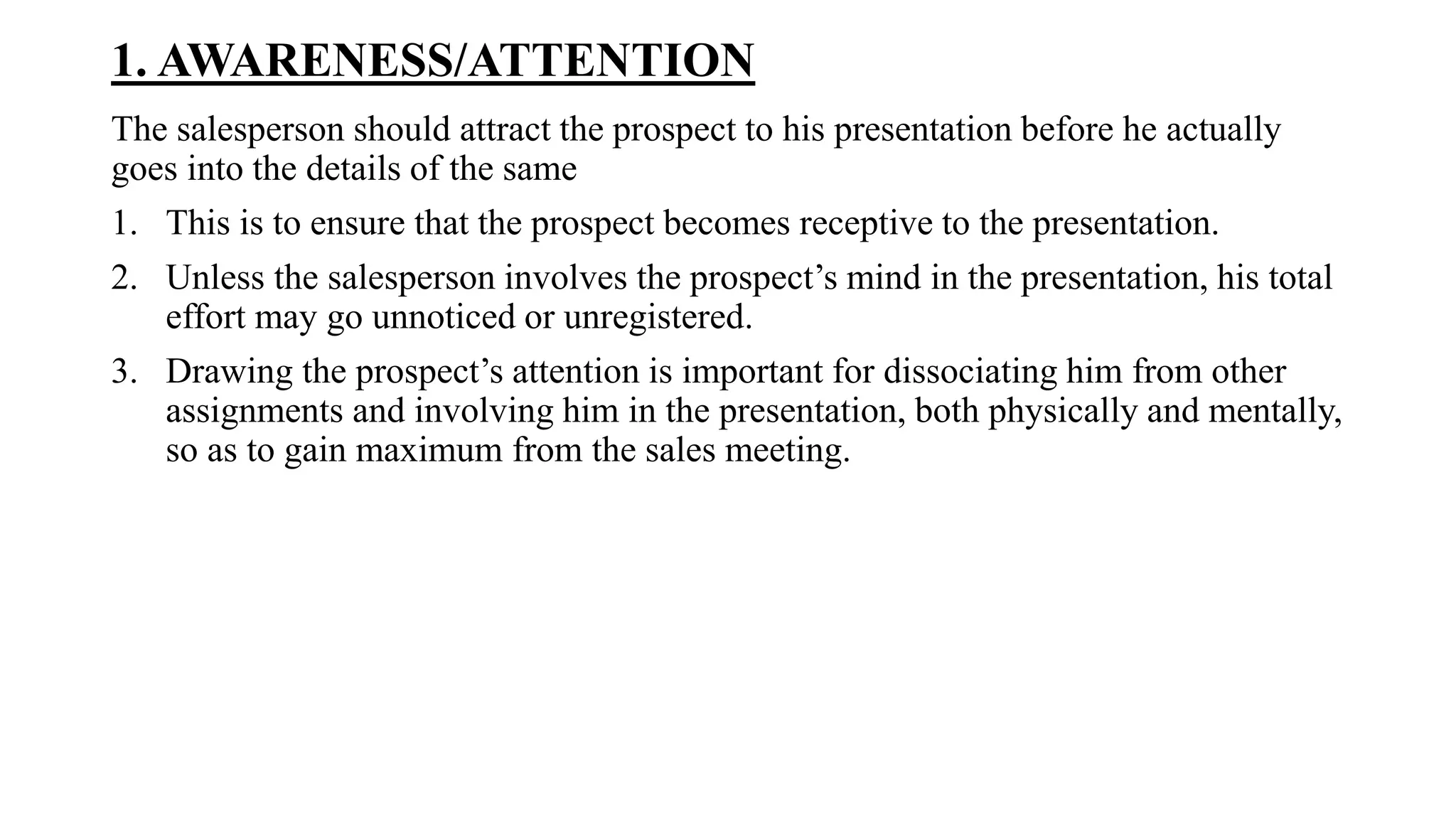 1. AWARENESS/ATTENTION
The salesperson should attract the prospect to his presentation before he actually
goes into the details of the same
1. This is to ensure that the prospect becomes receptive to the presentation.
2. Unless the salesperson involves the prospect’s mind in the presentation, his total
effort may go unnoticed or unregistered.
3. Drawing the prospect’s attention is important for dissociating him from other
assignments and involving him in the presentation, both physically and mentally,
so as to gain maximum from the sales meeting.
 