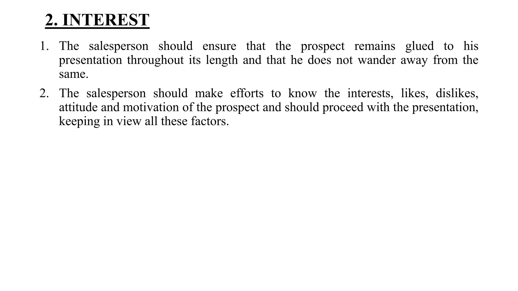 2. INTEREST
1. The salesperson should ensure that the prospect remains glued to his
presentation throughout its length and that he does not wander away from the
same.
2. The salesperson should make efforts to know the interests, likes, dislikes,
attitude and motivation of the prospect and should proceed with the presentation,
keeping in view all these factors.
 